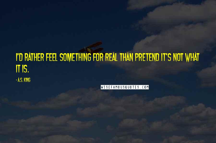 A.S. King Quotes: I'd rather feel something for real than pretend it's not what it is.