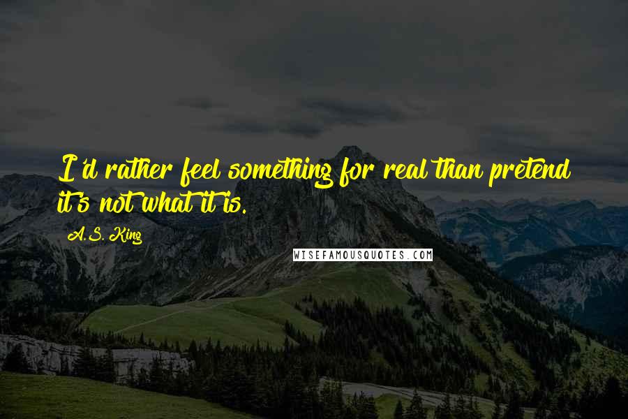 A.S. King Quotes: I'd rather feel something for real than pretend it's not what it is.