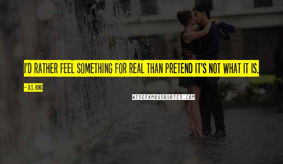 A.S. King Quotes: I'd rather feel something for real than pretend it's not what it is.