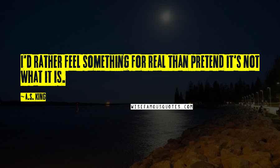 A.S. King Quotes: I'd rather feel something for real than pretend it's not what it is.