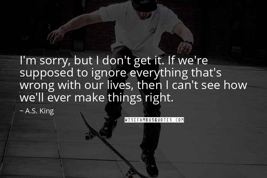 A.S. King Quotes: I'm sorry, but I don't get it. If we're supposed to ignore everything that's wrong with our lives, then I can't see how we'll ever make things right.