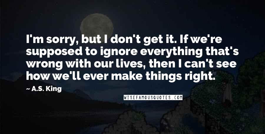 A.S. King Quotes: I'm sorry, but I don't get it. If we're supposed to ignore everything that's wrong with our lives, then I can't see how we'll ever make things right.