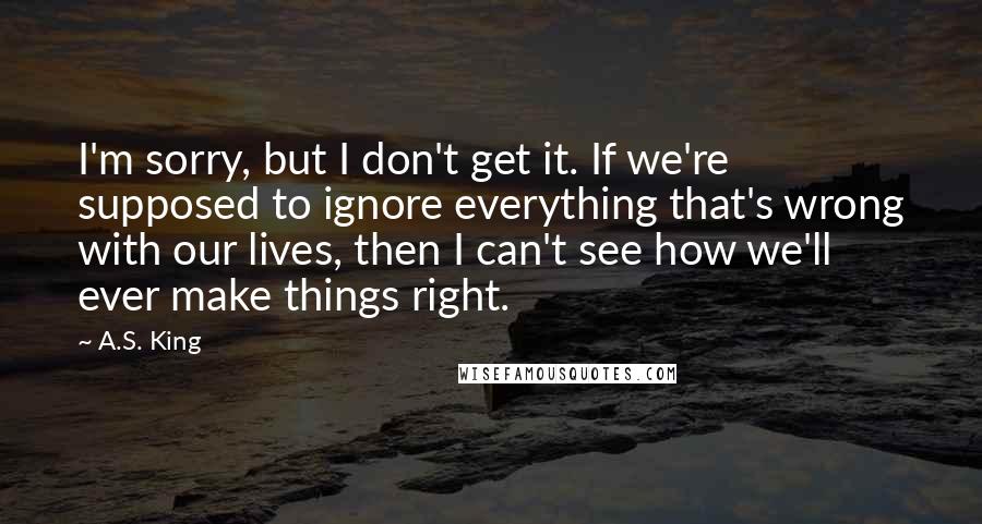 A.S. King Quotes: I'm sorry, but I don't get it. If we're supposed to ignore everything that's wrong with our lives, then I can't see how we'll ever make things right.