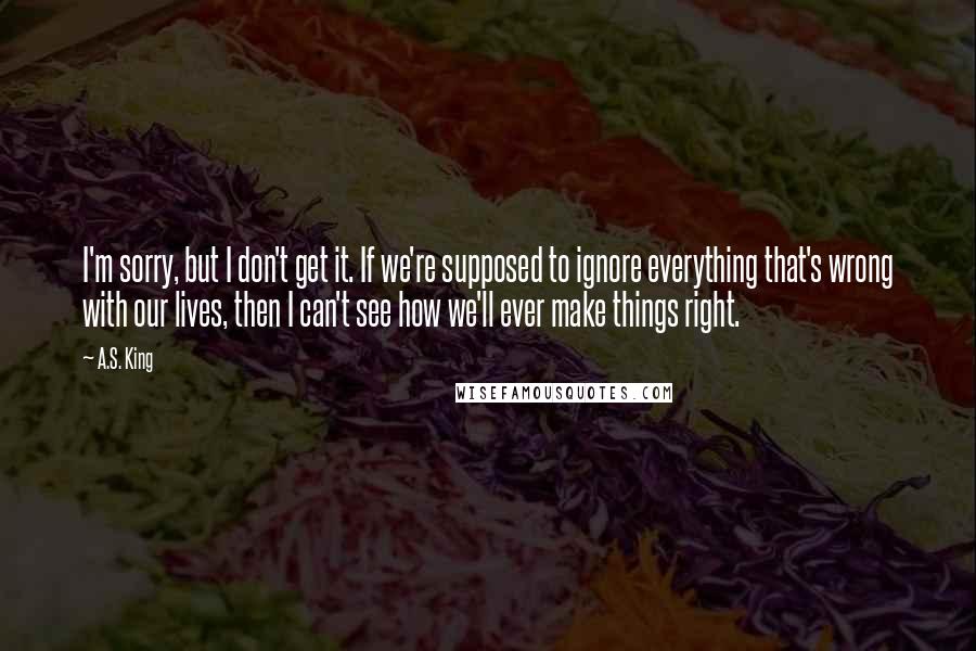 A.S. King Quotes: I'm sorry, but I don't get it. If we're supposed to ignore everything that's wrong with our lives, then I can't see how we'll ever make things right.