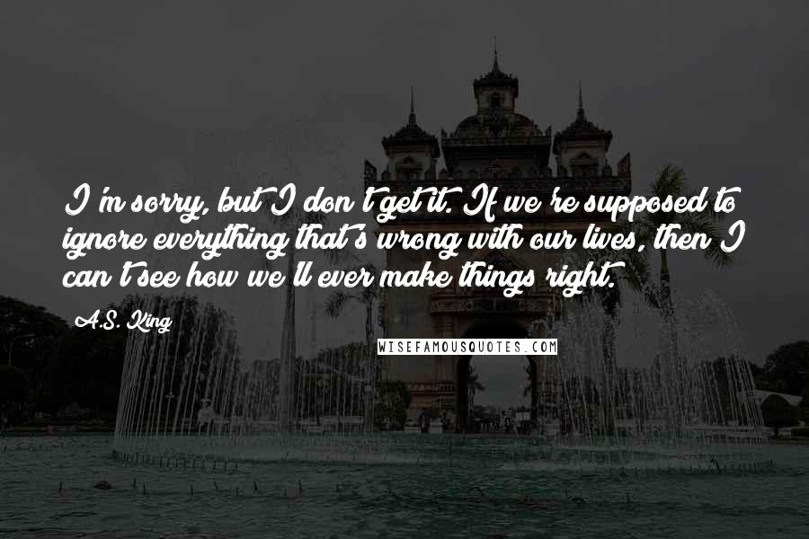 A.S. King Quotes: I'm sorry, but I don't get it. If we're supposed to ignore everything that's wrong with our lives, then I can't see how we'll ever make things right.