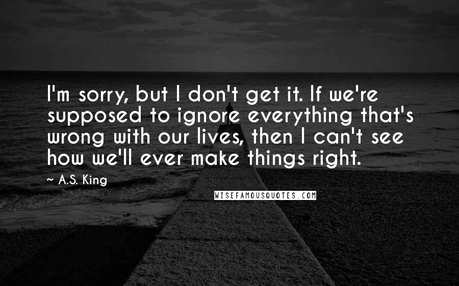 A.S. King Quotes: I'm sorry, but I don't get it. If we're supposed to ignore everything that's wrong with our lives, then I can't see how we'll ever make things right.