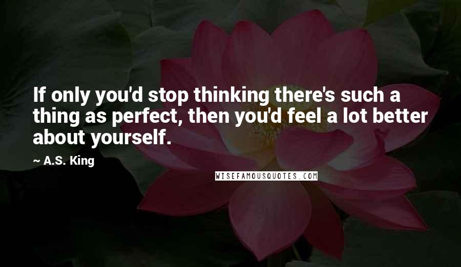 A.S. King Quotes: If only you'd stop thinking there's such a thing as perfect, then you'd feel a lot better about yourself.