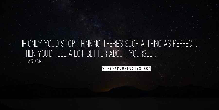 A.S. King Quotes: If only you'd stop thinking there's such a thing as perfect, then you'd feel a lot better about yourself.