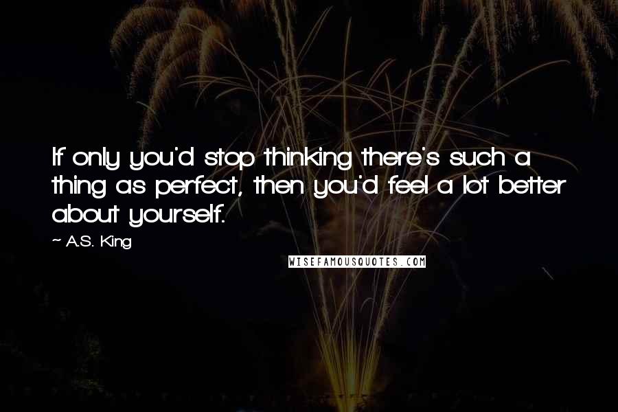 A.S. King Quotes: If only you'd stop thinking there's such a thing as perfect, then you'd feel a lot better about yourself.