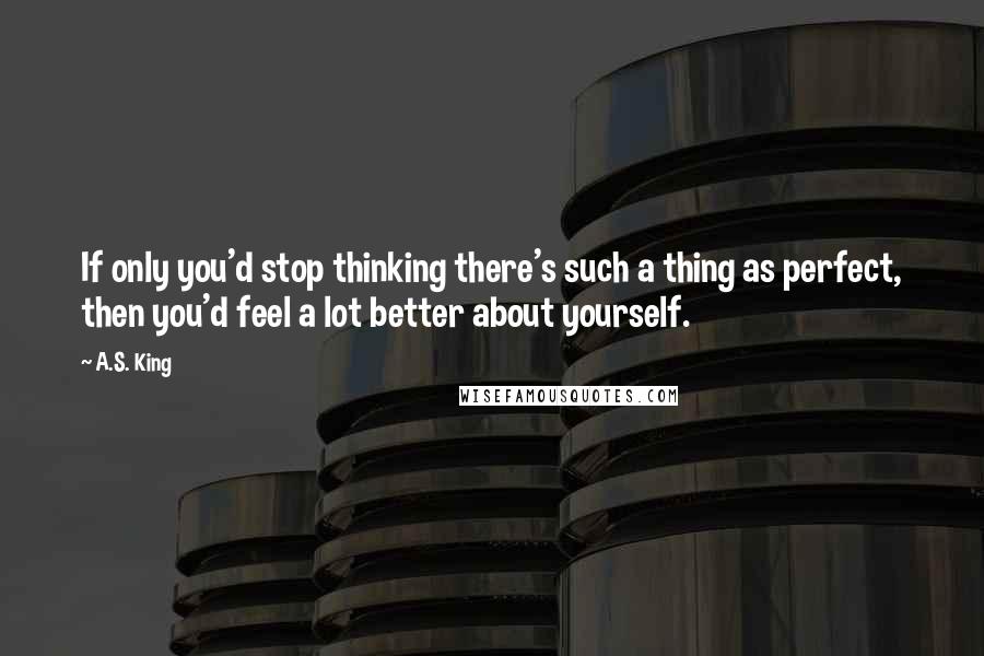 A.S. King Quotes: If only you'd stop thinking there's such a thing as perfect, then you'd feel a lot better about yourself.