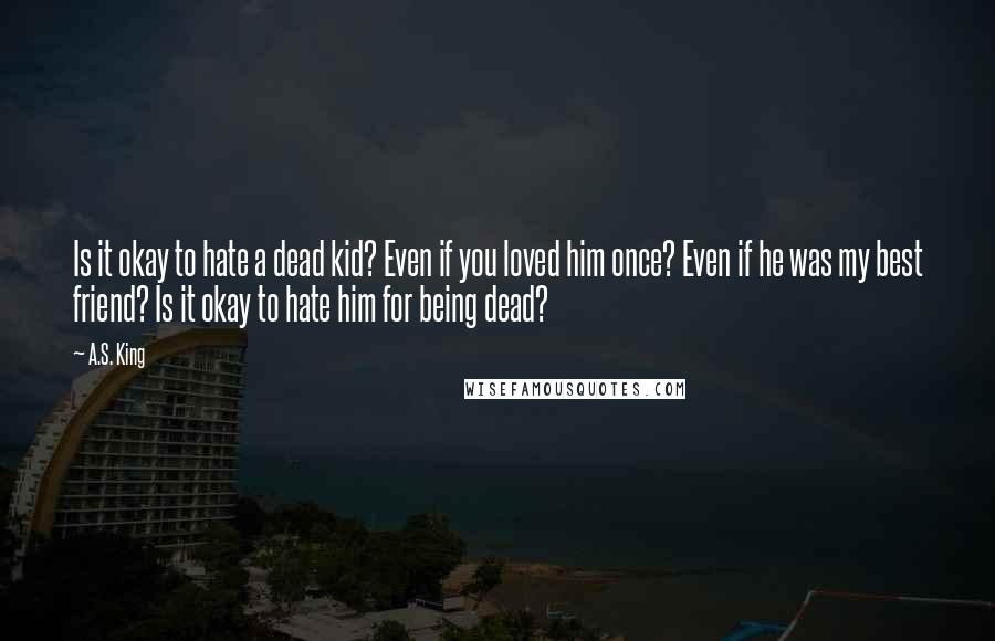 A.S. King Quotes: Is it okay to hate a dead kid? Even if you loved him once? Even if he was my best friend? Is it okay to hate him for being dead?