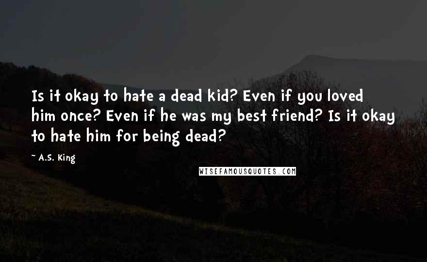 A.S. King Quotes: Is it okay to hate a dead kid? Even if you loved him once? Even if he was my best friend? Is it okay to hate him for being dead?