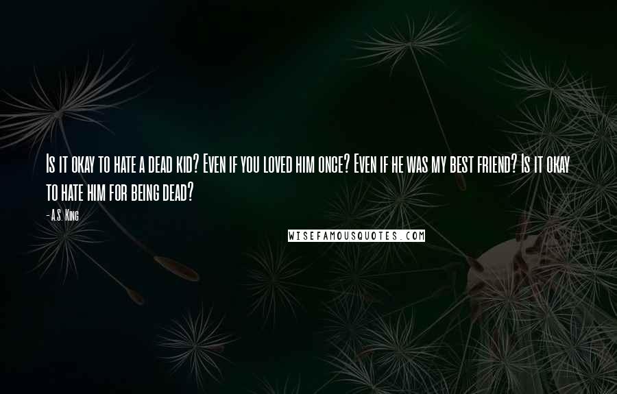 A.S. King Quotes: Is it okay to hate a dead kid? Even if you loved him once? Even if he was my best friend? Is it okay to hate him for being dead?