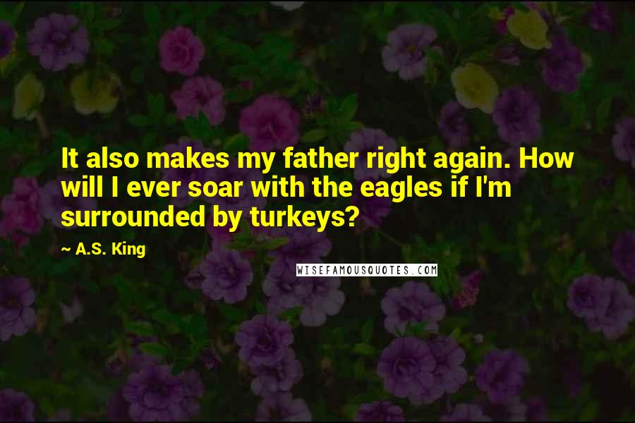 A.S. King Quotes: It also makes my father right again. How will I ever soar with the eagles if I'm surrounded by turkeys?