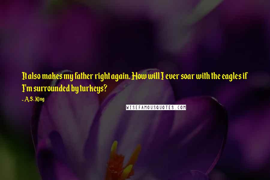 A.S. King Quotes: It also makes my father right again. How will I ever soar with the eagles if I'm surrounded by turkeys?