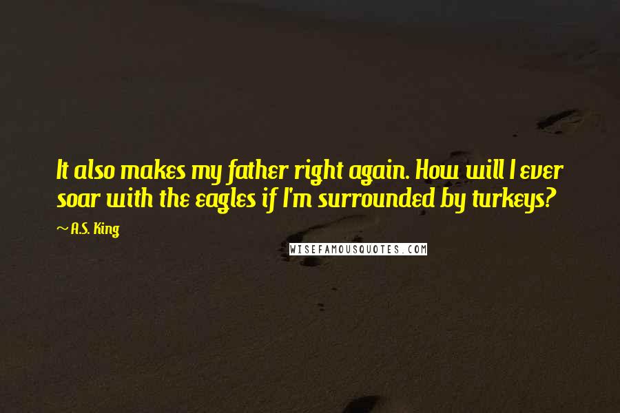 A.S. King Quotes: It also makes my father right again. How will I ever soar with the eagles if I'm surrounded by turkeys?