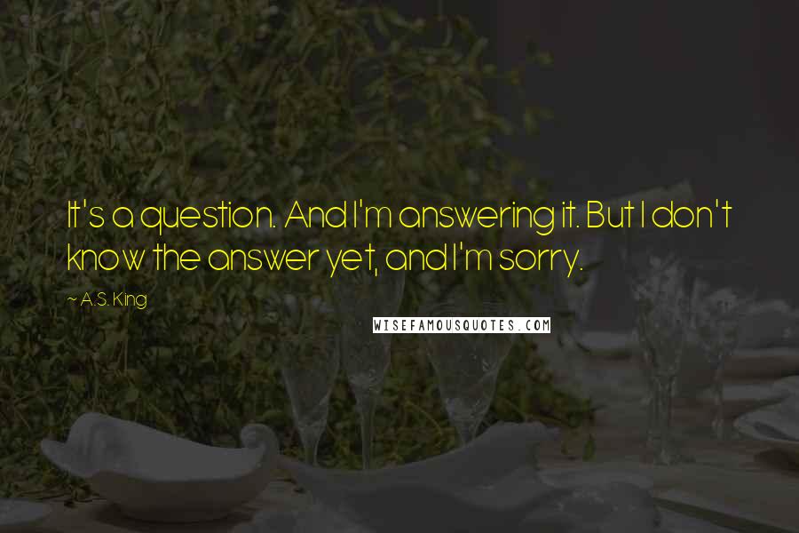 A.S. King Quotes: It's a question. And I'm answering it. But I don't know the answer yet, and I'm sorry.