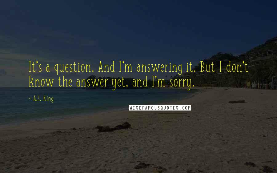 A.S. King Quotes: It's a question. And I'm answering it. But I don't know the answer yet, and I'm sorry.