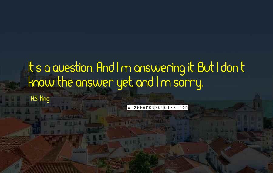 A.S. King Quotes: It's a question. And I'm answering it. But I don't know the answer yet, and I'm sorry.