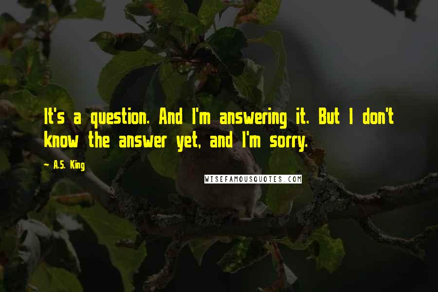 A.S. King Quotes: It's a question. And I'm answering it. But I don't know the answer yet, and I'm sorry.