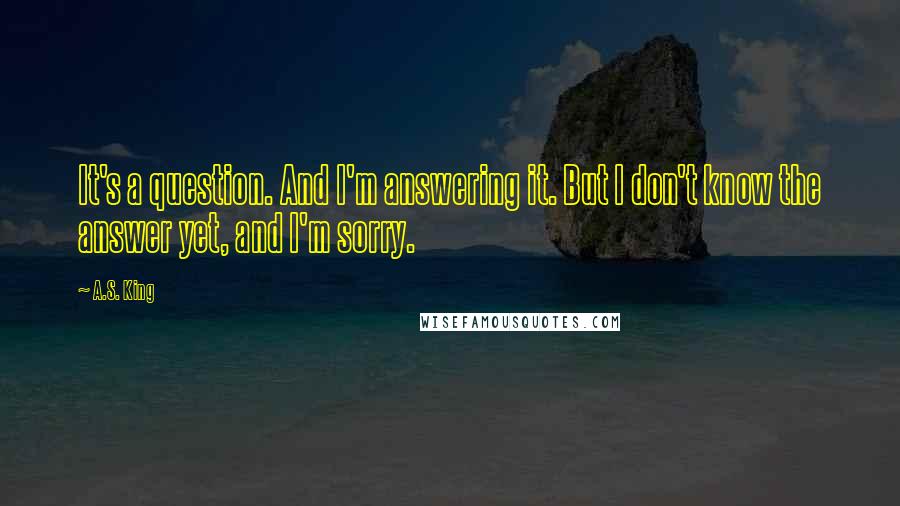 A.S. King Quotes: It's a question. And I'm answering it. But I don't know the answer yet, and I'm sorry.