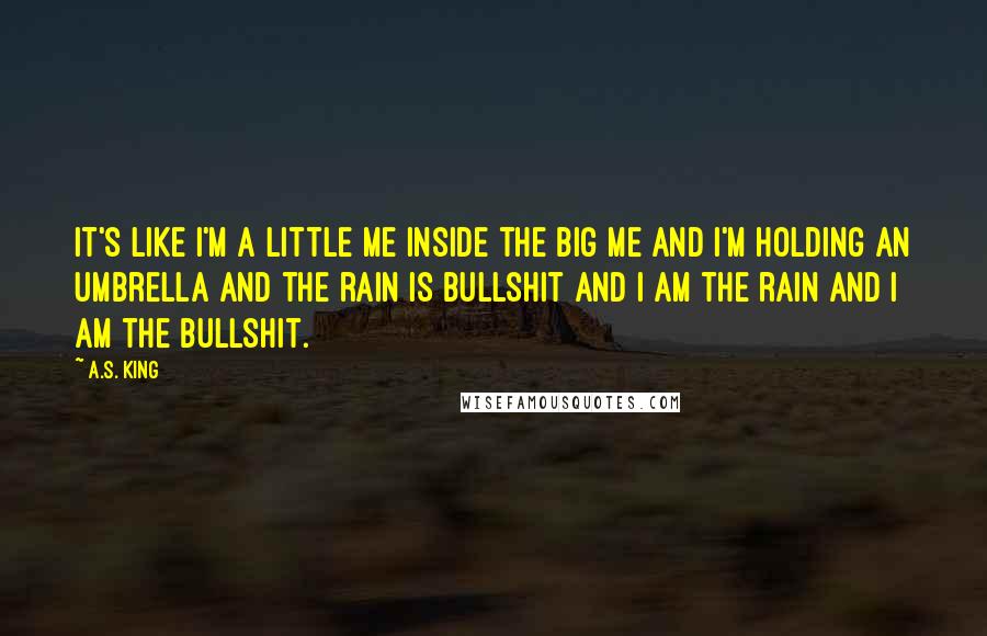 A.S. King Quotes: It's like I'm a little me inside the big me and I'm holding an umbrella and the rain is bullshit and I am the rain and I am the bullshit.