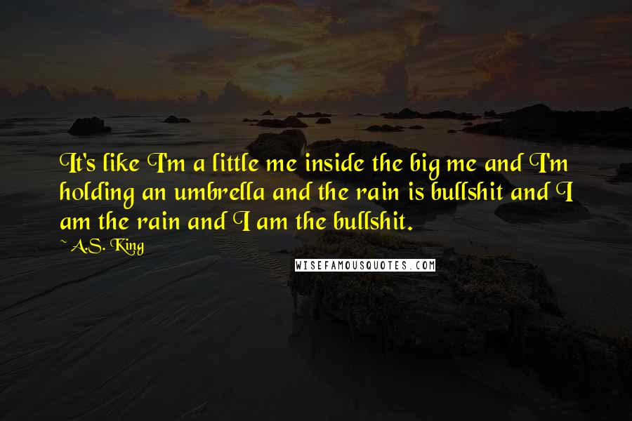 A.S. King Quotes: It's like I'm a little me inside the big me and I'm holding an umbrella and the rain is bullshit and I am the rain and I am the bullshit.