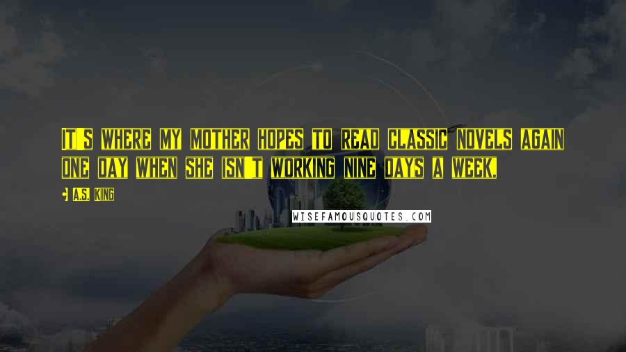 A.S. King Quotes: It's where my mother hopes to read classic novels again one day when she isn't working nine days a week,