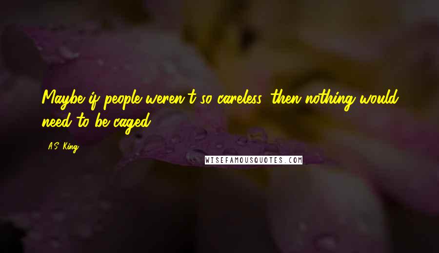 A.S. King Quotes: Maybe if people weren't so careless, then nothing would need to be caged.