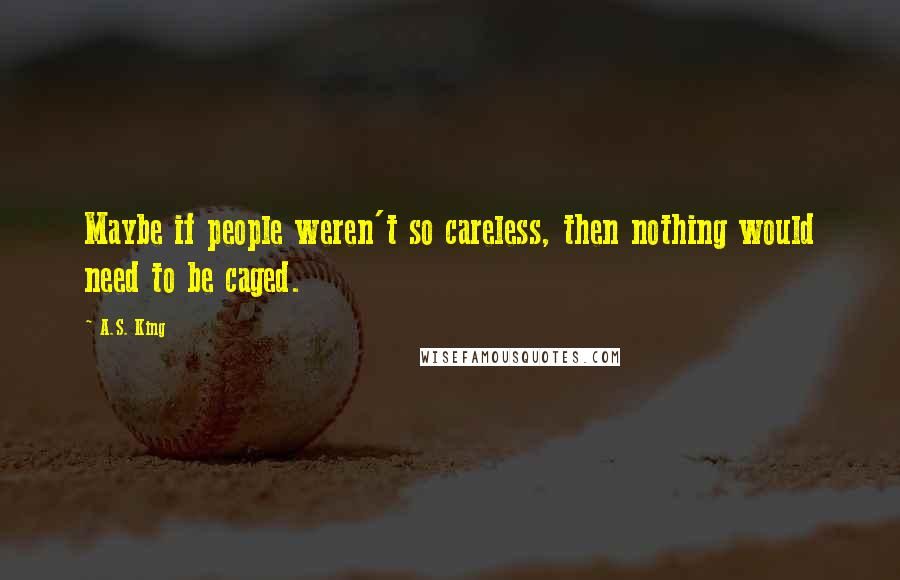A.S. King Quotes: Maybe if people weren't so careless, then nothing would need to be caged.