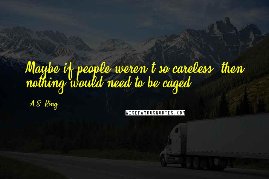 A.S. King Quotes: Maybe if people weren't so careless, then nothing would need to be caged.