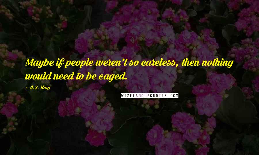 A.S. King Quotes: Maybe if people weren't so careless, then nothing would need to be caged.