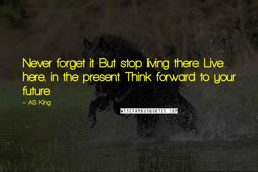A.S. King Quotes: Never forget it. But stop living there. Live here, in the present. Think forward to your future.