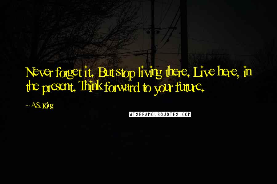 A.S. King Quotes: Never forget it. But stop living there. Live here, in the present. Think forward to your future.