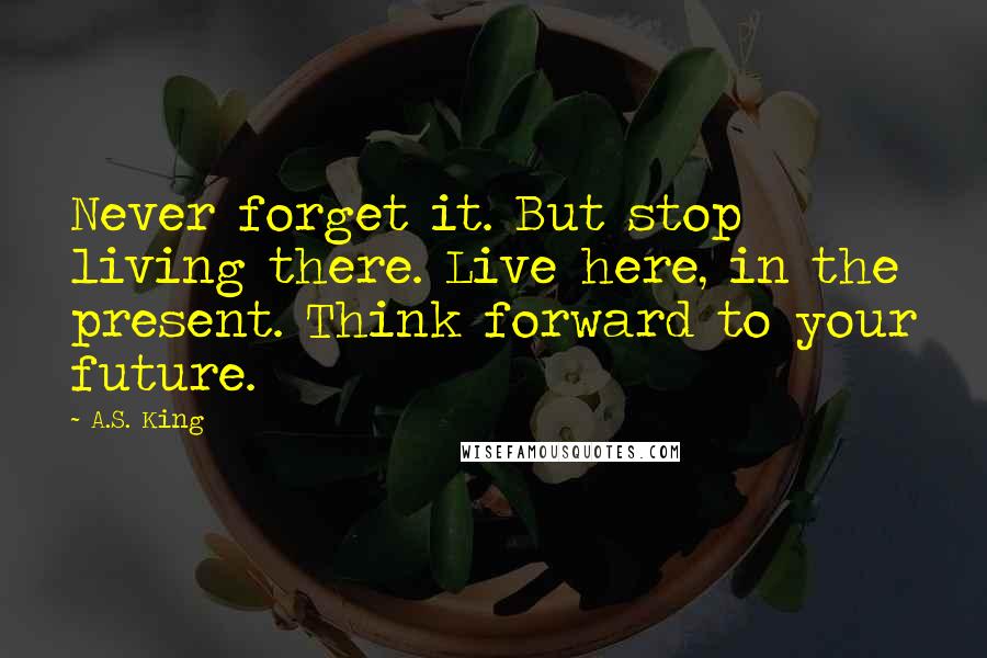 A.S. King Quotes: Never forget it. But stop living there. Live here, in the present. Think forward to your future.