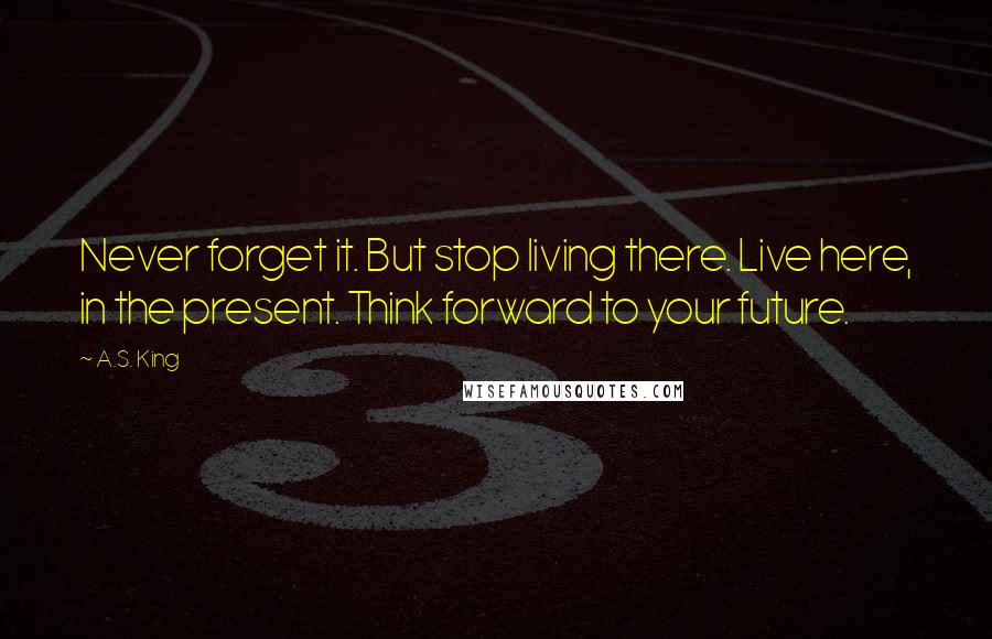 A.S. King Quotes: Never forget it. But stop living there. Live here, in the present. Think forward to your future.