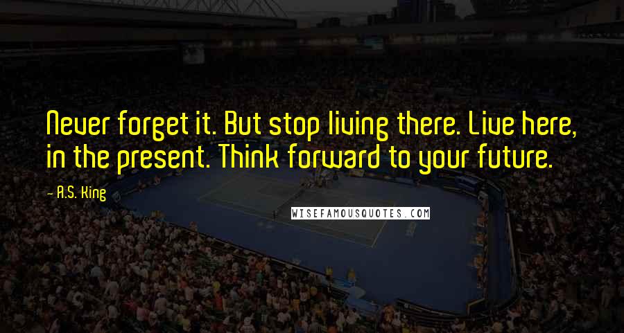 A.S. King Quotes: Never forget it. But stop living there. Live here, in the present. Think forward to your future.