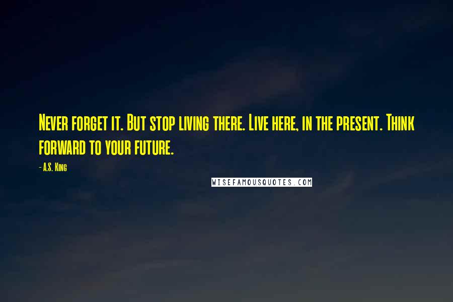 A.S. King Quotes: Never forget it. But stop living there. Live here, in the present. Think forward to your future.