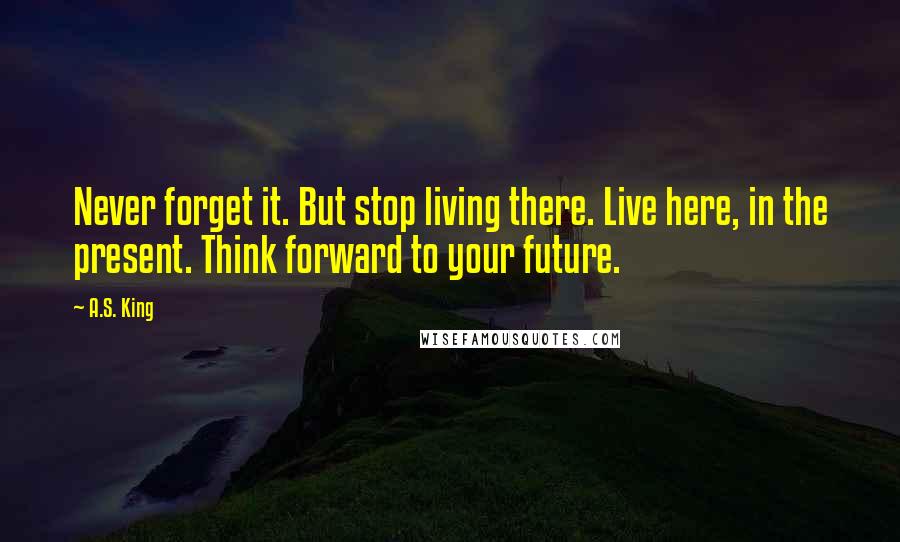 A.S. King Quotes: Never forget it. But stop living there. Live here, in the present. Think forward to your future.