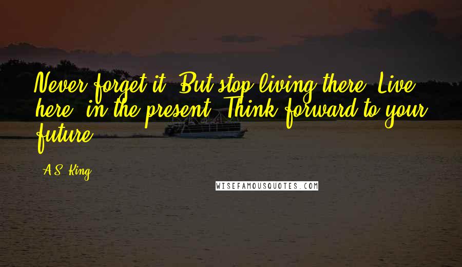 A.S. King Quotes: Never forget it. But stop living there. Live here, in the present. Think forward to your future.