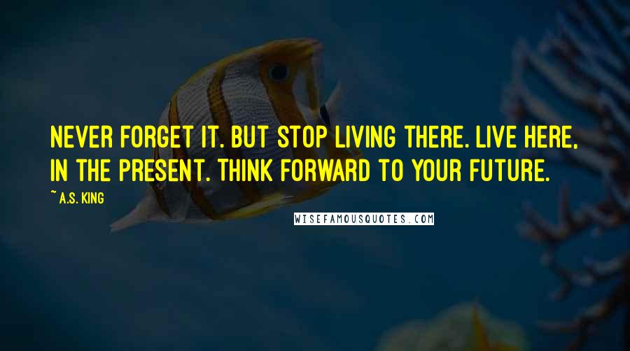 A.S. King Quotes: Never forget it. But stop living there. Live here, in the present. Think forward to your future.