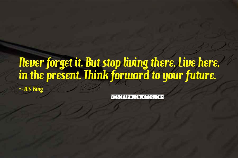 A.S. King Quotes: Never forget it. But stop living there. Live here, in the present. Think forward to your future.
