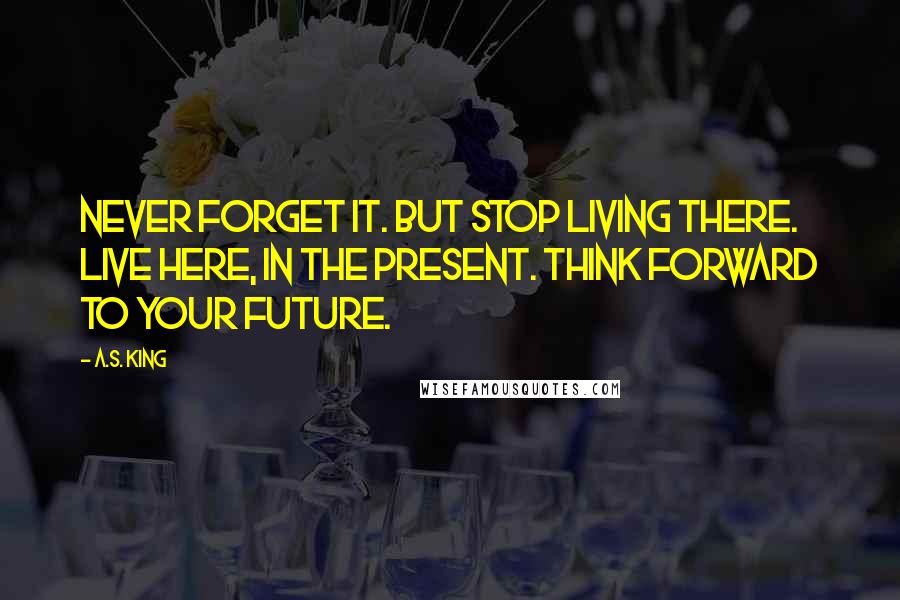A.S. King Quotes: Never forget it. But stop living there. Live here, in the present. Think forward to your future.