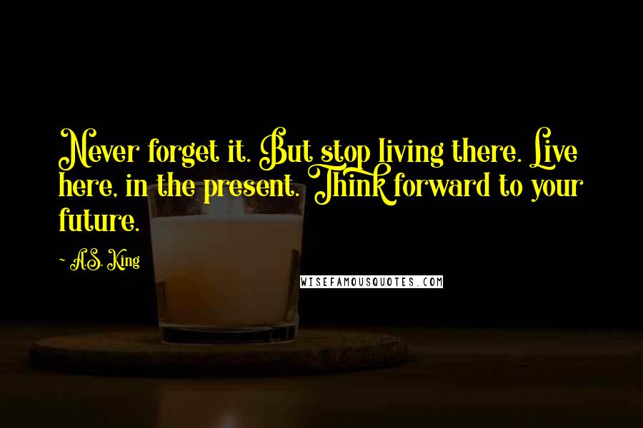 A.S. King Quotes: Never forget it. But stop living there. Live here, in the present. Think forward to your future.