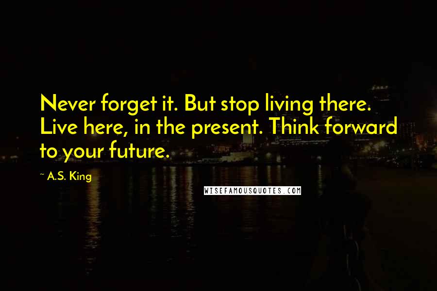 A.S. King Quotes: Never forget it. But stop living there. Live here, in the present. Think forward to your future.
