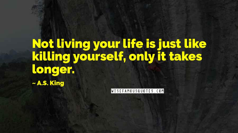 A.S. King Quotes: Not living your life is just like killing yourself, only it takes longer.