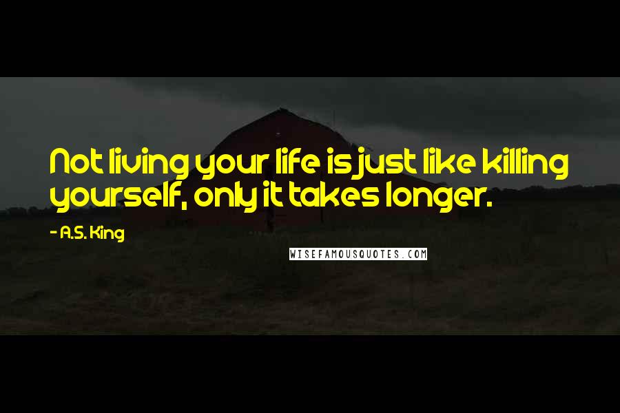 A.S. King Quotes: Not living your life is just like killing yourself, only it takes longer.