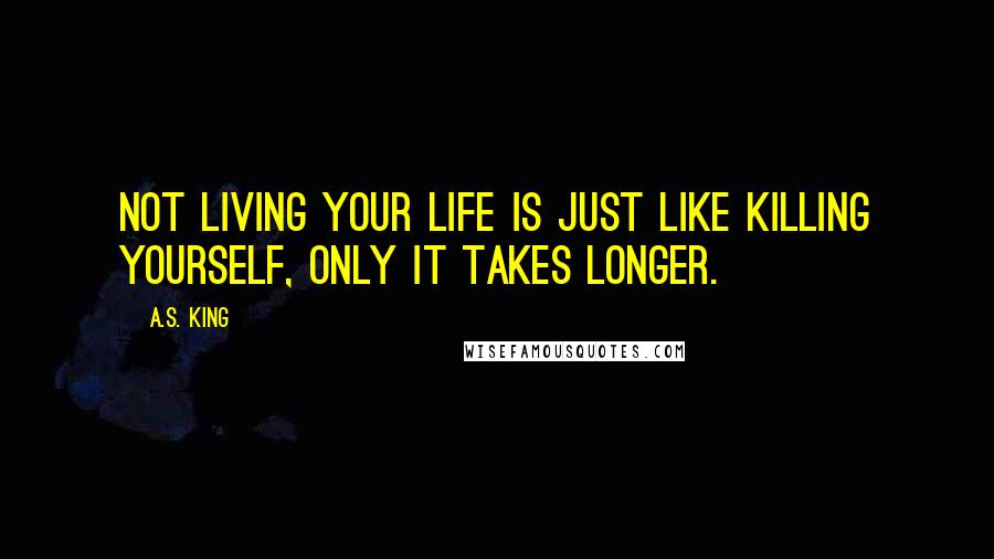 A.S. King Quotes: Not living your life is just like killing yourself, only it takes longer.
