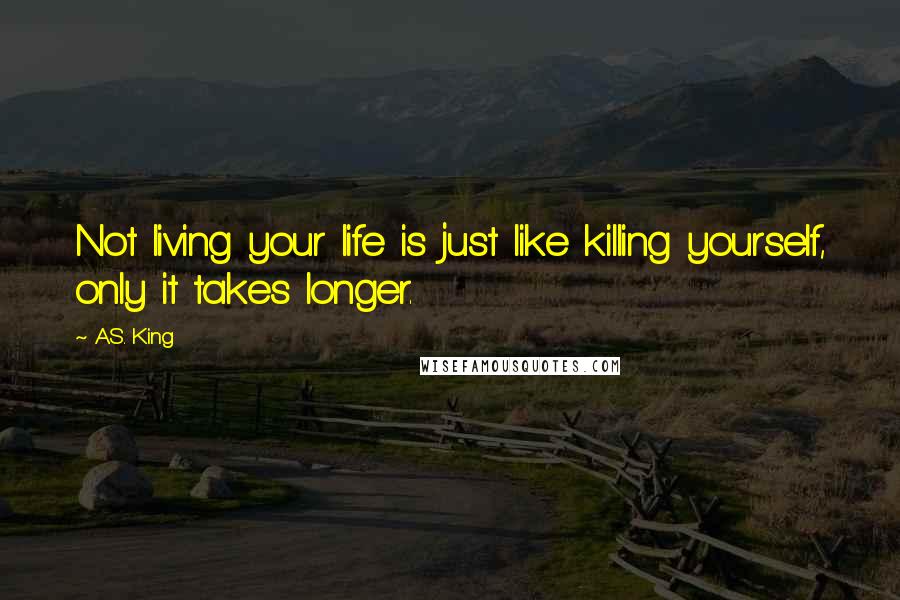 A.S. King Quotes: Not living your life is just like killing yourself, only it takes longer.