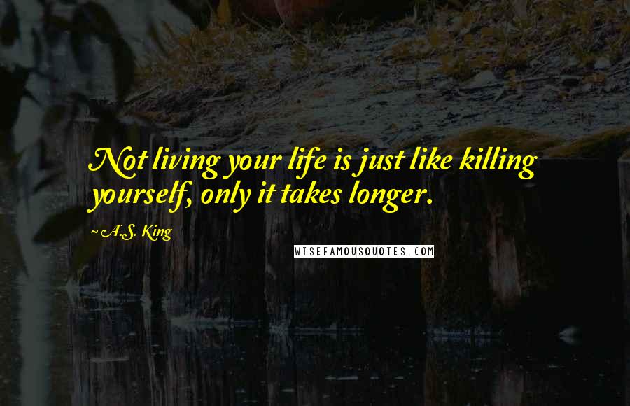 A.S. King Quotes: Not living your life is just like killing yourself, only it takes longer.